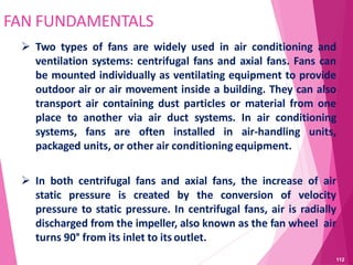 FAN FUNDAMENTALS
 Two types of fans are widely used in air conditioning and
ventilation systems: centrifugal fans and axial fans. Fans can
be mounted individually as ventilating equipment to provide
outdoor air or air movement inside a building. They can also
transport air containing dust particles or material from one
place to another via air duct systems. In air conditioning
systems, fans are often installed in air-handling units,
packaged units, or other air conditioning equipment.
 In both centrifugal fans and axial fans, the increase of air
static pressure is created by the conversion of velocity
pressure to static pressure. In centrifugal fans, air is radially
discharged from the impeller, also known as the fan wheel air
turns 90° from its inlet to its outlet.
112
 