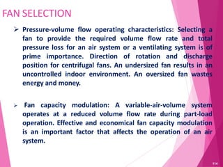 FAN SELECTION
 Pressure-volume flow operating characteristics: Selecting a
fan to provide the required volume flow rate and total
pressure loss for an air system or a ventilating system is of
prime importance. Direction of rotation and discharge
position for centrifugal fans. An undersized fan results in an
uncontrolled indoor environment. An oversized fan wastes
energy and money.
 Fan capacity modulation: A variable-air-volume system
operates at a reduced volume flow rate during part-load
operation. Effective and economical fan capacity modulation
is an important factor that affects the operation of an air
system.
114
 