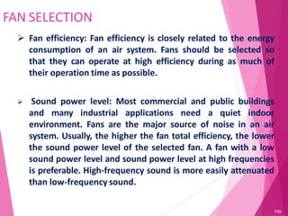 FAN SELECTION
 Fan efficiency: Fan efficiency is closely related to the energy
consumption of an air system. Fans should be selected so
that they can operate at high efficiency during as much of
their operation time as possible.
 Sound power level: Most commercial and public buildings
and many industrial applications need a quiet indoor
environment. Fans are the major source of noise in an air
system. Usually, the higher the fan total efficiency, the lower
the sound power level of the selected fan. A fan with a low
sound power level and sound power level at high frequencies
is preferable. High-frequency sound is more easily attenuated
than low-frequency sound.
115
 