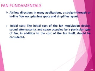 FAN FUNDAMENTALS
 Airflow direction: In many applications, a straight-through or
in-line flow occupies less space and simplifies layout.
 Initial cost: The initial cost of the fan modulation device,
sound attenuator(s), and space occupied by a particular type
of fan, in addition to the cost of the fan itself, should be
considered.
116
 
