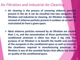 Air Filtration and Industrial Air Cleaning
 Air cleaning is the process of removing airborne particles
present in the air. It can be classified into two categories: air
filtration and industrial air cleaning. Air filtration involves the
removal of airborne particles present in outdoor air as well as
recirculated air from a given space.
 Most airborne particles removed by air filtration are smaller
than 1 m, and the concentration of these particulates in the
conditioned airstream is often less than 2 mg /m3. The
purpose of air filtration is to benefit the health and comfort
of the occupants in the conditioned space as well as maintain
the cleanliness required in manufacturing processes. Air
filtration is one of the essential factors that affects the indoor
air quality of the conditionedspace.
117
 