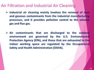 Air Filtration and Industrial Air Cleaning
 Industrial air cleaning mainly involves the removal of dust
and gaseous contaminants from the industrial manufacturing
processes, and it provides pollution control to the exhaust
gas and flue gas.
 Air contaminants that are discharged to the outdoor
environment are governed by the U.S. Environmental
Protection Agency (EPA), and those that are exhausted to the
indoor working space are regulated by the Occupational
Safety and Health Administration (OSHA).
118
 