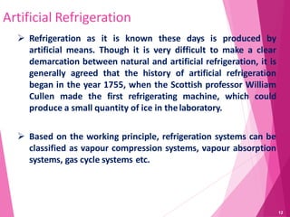 Artificial Refrigeration
 Refrigeration as it is known these days is produced by
artificial means. Though it is very difficult to make a clear
demarcation between natural and artificial refrigeration, it is
generally agreed that the history of artificial refrigeration
began in the year 1755, when the Scottish professor William
Cullen made the first refrigerating machine, which could
produce a small quantity of ice in thelaboratory.
 Based on the working principle, refrigeration systems can be
classified as vapour compression systems, vapour absorption
systems, gas cycle systems etc.
12
 
