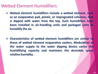 Wetted Element Humidifiers
 Wetted element humidifiers include a wetted element, such
as an evaporative pad, plastic, or impregnated cellulose, that
is dipped with water from the top. Such humidifiers have
been installed in air-handling units and packaged units to
humidify the air.
 Characteristics of wetted element humidifiers are similar to
those of wetted element evaporative coolers. Modulation of
the water supply to the water dipping device varies the
humidifying capacity and maintains the desirable space
relative humidity.
124
 