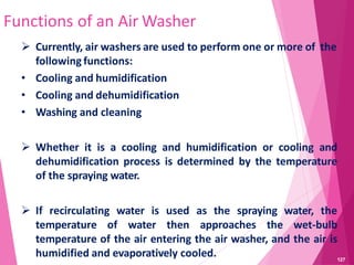 Functions of an Air Washer
 Currently, air washers are used to perform one or more of the
following functions:
• Cooling and humidification
• Cooling and dehumidification
• Washing and cleaning
 Whether it is a cooling and humidification or cooling and
dehumidification process is determined by the temperature
of the spraying water.
 If recirculating water is used as the spraying water, the
temperature of water then approaches the wet-bulb
temperature of the air entering the air washer, and the air is
humidified and evaporatively cooled. 127
 