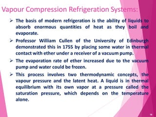 Vapour Compression Refrigeration Systems:
 The basis of modern refrigeration is the ability of liquids to
absorb enormous quantities of heat as they boil and
evaporate.
 Professor William Cullen of the University of Edinburgh
demonstrated this in 1755 by placing some water in thermal
contact with ether under a receiver of a vacuum pump.
 The evaporation rate of ether increased due to the vacuum
pump and water could be frozen.
 This process involves two thermodynamic concepts, the
vapour pressure and the latent heat. A liquid is in thermal
equilibrium with its own vapor at a pressure called the
saturation pressure, which depends on the temperature
alone.
18
 