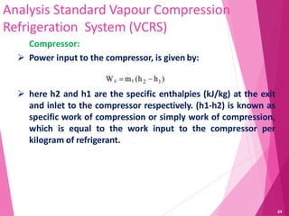 Analysis Standard Vapour Compression
Refrigeration System (VCRS)
Compressor:
 Power input to the compressor, is given by:
 here h2 and h1 are the specific enthalpies (kJ/kg) at the exit
and inlet to the compressor respectively. (h1-h2) is known as
specific work of compression or simply work of compression,
which is equal to the work input to the compressor per
kilogram of refrigerant.
24
 