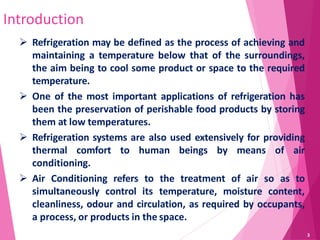Introduction
 Refrigeration may be defined as the process of achieving and
maintaining a temperature below that of the surroundings,
the aim being to cool some product or space to the required
temperature.
 One of the most important applications of refrigeration has
been the preservation of perishable food products by storing
them at low temperatures.
 Refrigeration systems are also used extensively for providing
thermal comfort to human beings by means of air
conditioning.
 Air Conditioning refers to the treatment of air so as to
simultaneously control its temperature, moisture content,
cleanliness, odour and circulation, as required by occupants,
a process, or products in the space.
3
 