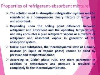 Properties of refrigerant-absorbent mixtures
36
 The solution used in absorption refrigeration systems may be
considered as a homogeneous binary mixture of refrigerant
and absorbent.
 Depending upon the boiling point difference between
refrigerant and absorbent and the operating temperatures,
one may encounter a pure refrigerant vapour or a mixture of
refrigerant and absorbent vapour in generator of the
absorption system.
 Unlike pure substances, the thermodynamic state of a binary
mixture (in liquid or vapour phase) cannot be fixed by
pressure and temperature alone.
 According to Gibbs’ phase rule, one more parameter in
addition to temperature and pressure is required to
completely fix the thermodynamic state.
 