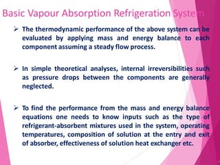 Basic Vapour Absorption Refrigeration System
38
 The thermodynamic performance of the above system can be
evaluated by applying mass and energy balance to each
component assuming a steady flow process.
 In simple theoretical analyses, internal irreversibilities such
as pressure drops between the components are generally
neglected.
 To find the performance from the mass and energy balance
equations one needs to know inputs such as the type of
refrigerant-absorbent mixtures used in the system, operating
temperatures, composition of solution at the entry and exit
of absorber, effectiveness of solution heat exchanger etc.
 