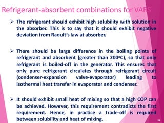 39
Refrigerant-absorbent combinations for VARS
 The refrigerant should exhibit high solubility with solution in
the absorber. This is to say that it should exhibit negative
deviation from Raoult’s law at absorber.
 There should be large difference in the boiling points of
refrigerant and absorbent (greater than 200oC), so that only
refrigerant is boiled-off in the generator. This ensures that
only pure refrigerant circulates through refrigerant circuit
(condenser-expansion valve-evaporator) leading to
isothermal heat transfer in evaporator and condenser.
 It should exhibit small heat of mixing so that a high COP can
be achieved. However, this requirement contradicts the first
requirement. Hence, in practice a trade-off is required
between solubility and heat of mixing.
 