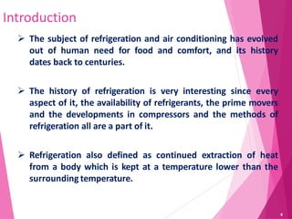 Introduction
 The subject of refrigeration and air conditioning has evolved
out of human need for food and comfort, and its history
dates back to centuries.
 The history of refrigeration is very interesting since every
aspect of it, the availability of refrigerants, the prime movers
and the developments in compressors and the methods of
refrigeration all are a part of it.
 Refrigeration also defined as continued extraction of heat
from a body which is kept at a temperature lower than the
surrounding temperature.
4
 