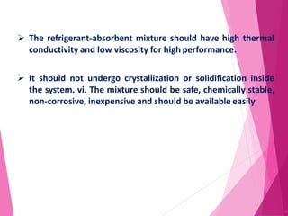  The refrigerant-absorbent mixture should have high thermal
conductivity and low viscosity for high performance.
 It should not undergo crystallization or solidification inside
the system. vi. The mixture should be safe, chemically stable,
non-corrosive, inexpensive and should be available easily
40
 
