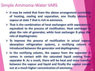 42
Simple Ammonia-Water VARS
 It may be noted that from the above arrangement consisting
of heating, cooling and separation, one finally obtains a
vapour at state 7 that is rich in ammonia.
 That is the combination of heat exchangers with separators is
equivalent to the process of rectification. Heat exchanger A
plays the role of generator, while heat exchanger B plays the
role of dephlegmator.
 To improve the process of rectification in actual vapour
absorption refrigeration systems, a rectifying column is
introduced between the generator and dephlegmator.
 In the rectifying column, the vapour from the separator A
comes in contact with the saturated liquid coming from
separator B. As a result, there will be heat and mass transfer
between the vapour and liquid and finally the vapour comes
out at a much higher concentration of ammonia.
 