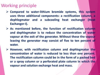 Working principle
44
 Compared to water-lithium bromide systems, this system
uses three additional components: a rectification column, a
dephlegmator and a subcooling heat exchanger (Heat
Exchanger-I).
 As mentioned before, the function of rectification column
and dephlegmator is to reduce the concentration of water
vapour at the exit of the generator. Without these the vapour
leaving the generator may consist of five to ten percent of
water.
 However, with rectification column and dephlegmator the
concentration of water is reduced to less than one percent.
The rectification column could be in the form of a packed bed
or a spray column or a perforated plate column in which the
vapour and solution exchange heat and mass.
 