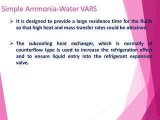 Simple Ammonia-Water VARS
45
 It is designed to provide a large residence time for the fluids
so that high heat and mass transfer rates could be obtained.
 The subcooling heat exchanger, which is normally of
counterflow type is used to increase the refrigeration effect
and to ensure liquid entry into the refrigerant expansion
valve.
 