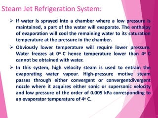 Steam Jet Refrigeration System:
48
 If water is sprayed into a chamber where a low pressure is
maintained, a part of the water will evaporate. The enthalpy
of evaporation will cool the remaining water to its saturation
temperature at the pressure in the chamber.
 Obviously lower temperature will require lower pressure.
Water freezes at 0o C hence temperature lower than 4o C
cannot be obtained with water.
 In this system, high velocity steam is used to entrain the
evaporating water vapour. High-pressure motive steam
passes through either convergent or convergentdivergent
nozzle where it acquires either sonic or supersonic velocity
and low pressure of the order of 0.009 kPa corresponding to
an evaporator temperature of 4o C.
 