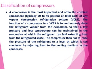 Classification of compressors
52
 A compressor is the most important and often the costliest
component (typically 30 to 40 percent of total cost) of any
vapour compression refrigeration system (VCRS). The
function of a compressor in a VCRS is to continuously draw
the refrigerant vapour from the evaporator, so that a low
pressure and low temperature can be maintained in the
evaporator at which the refrigerant can boil extracting heat
from the refrigerated space. The compressor then has to raise
the pressure of the refrigerant to a level at which it can
condense by rejecting heat to the cooling medium in the
condenser.
 