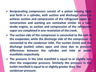 54
 Reciprocating compressors consist of a piston moving back
and forth in a cylinder, with suction and discharge valves to
achieve suction and compression of the refrigerant vapor. Its
construction and working are somewhat similar to a two-
stroke engine, as suction and compression of the refrigerant
vapor are completed in one revolution of the crank.
 The suction side of the compressor is connected to the exit of
the evaporator, while the discharge side of the compressor is
connected to the condenser inlet. The suction (inlet) and the
discharge (outlet) valves open and close due to pressure
differences between the cylinder and inlet or outlet
manifolds respectively.
 The pressure in the inlet manifold is equal to or slightly less
than the evaporator pressure. Similarly the pressure in the
outlet manifold is equal to or slightly greater than the
condenser pressure.
 