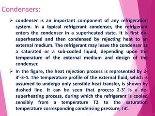 Condensers:
56
 condenser is an important component of any refrigeration
system. In a typical refrigerant condenser, the refrigerant
enters the condenser in a superheated state. It is first de-
superheated and then condensed by rejecting heat to an
external medium. The refrigerant may leave the condenser as
a saturated or a sub-cooled liquid, depending upon the
temperature of the external medium and design of the
condenser.
 In the figure, the heat rejection process is represented by 2-
3’-3-4. The temperature profile of the external fluid, which is
assumed to undergo only sensible heat transfer, is shown by
dashed line. It can be seen that process 2-3’ is a de-
superheating process, during which the refrigerant is cooled
sensibly from a temperature T2 to the saturation
temperature corresponding condensing pressure, T3’.
 