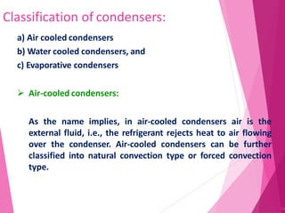 Classification of condensers:
58
a) Air cooled condensers
b) Water cooled condensers, and
c) Evaporative condensers
 Air-cooled condensers:
As the name implies, in air-cooled condensers air is the
external fluid, i.e., the refrigerant rejects heat to air flowing
over the condenser. Air-cooled condensers can be further
classified into natural convection type or forced convection
type.
 