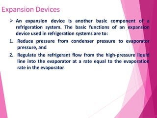 Expansion Devices
62
 An expansion device is another basic component of a
refrigeration system. The basic functions of an expansion
device used in refrigeration systems are to:
1. Reduce pressure from condenser pressure to evaporator
pressure, and
2. Regulate the refrigerant flow from the high-pressure liquid
line into the evaporator at a rate equal to the evaporation
rate in the evaporator
 