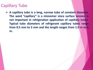 Capillary Tube
64
 A capillary tube is a long, narrow tube of constant diameter.
The word “capillary” is a misnomer since surface tension is
not important in refrigeration application of capillary tubes.
Typical tube diameters of refrigerant capillary tubes range
from 0.5 mm to 3 mm and the length ranges from 1.0 m to 6
m.
 