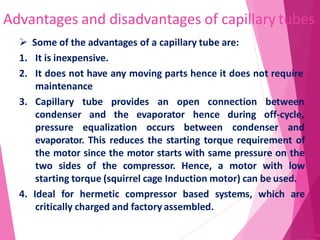 Advantages and disadvantages of capillary tubes
66
 Some of the advantages of a capillary tube are:
1. It is inexpensive.
2. It does not have any moving parts hence it does not require
maintenance
tube provides an open connection between
and the evaporator hence during off-cycle,
3. Capillary
condenser
pressure equalization occurs between condenser and
evaporator. This reduces the starting torque requirement of
the motor since the motor starts with same pressure on the
two sides of the compressor. Hence, a motor with low
starting torque (squirrel cage Induction motor) can be used.
4. Ideal for hermetic compressor based systems, which are
critically charged and factory assembled.
 