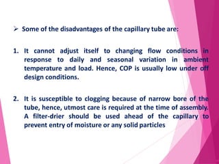  Some of the disadvantages of the capillary tube are:
1. It cannot adjust itself to changing flow conditions in
response to daily and seasonal variation in ambient
temperature and load. Hence, COP is usually low under off
design conditions.
2. It is susceptible to clogging because of narrow bore of the
tube, hence, utmost care is required at the time of assembly.
A filter-drier should be used ahead of the capillary to
prevent entry of moisture or any solid particles
67
 