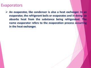 Evaporators
71
 An evaporator, like condenser is also a heat exchanger. In an
evaporator, the refrigerant boils or evaporates and in doing so
absorbs heat from the substance being refrigerated. The
name evaporator refers to the evaporation process occurring
in the heat exchanger.
 
