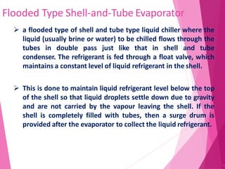 Flooded Type Shell-and-Tube Evaporator
75
 a flooded type of shell and tube type liquid chiller where the
liquid (usually brine or water) to be chilled flows through the
tubes in double pass just like that in shell and tube
condenser. The refrigerant is fed through a float valve, which
maintains a constant level of liquid refrigerant in the shell.
 This is done to maintain liquid refrigerant level below the top
of the shell so that liquid droplets settle down due to gravity
and are not carried by the vapour leaving the shell. If the
shell is completely filled with tubes, then a surge drum is
provided after the evaporator to collect the liquid refrigerant.
 