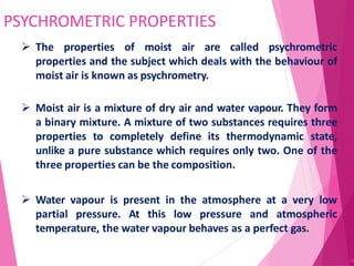 PSYCHROMETRIC PROPERTIES
78
 The properties of moist air are called psychrometric
properties and the subject which deals with the behaviour of
moist air is known as psychrometry.
 Moist air is a mixture of dry air and water vapour. They form
a binary mixture. A mixture of two substances requires three
properties to completely define its thermodynamic state,
unlike a pure substance which requires only two. One of the
three properties can be the composition.
 Water vapour is present in the atmosphere at a very low
partial pressure. At this low pressure and atmospheric
temperature, the water vapour behaves as a perfect gas.
 