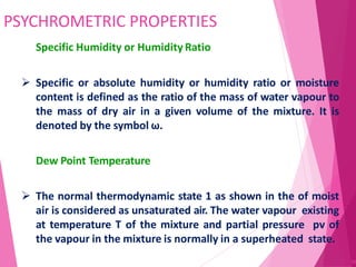 PSYCHROMETRIC PROPERTIES
80
Specific Humidity or Humidity Ratio
 Specific or absolute humidity or humidity ratio or moisture
content is defined as the ratio of the mass of water vapour to
the mass of dry air in a given volume of the mixture. It is
denoted by the symbol ω.
Dew Point Temperature
 The normal thermodynamic state 1 as shown in the of moist
air is considered as unsaturated air. The water vapour existing
at temperature T of the mixture and partial pressure pv of
the vapour in the mixture is normally in a superheated state.
 