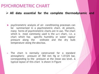 PSYCHROMETRIC CHART
 psychrometric analysis of air- conditioning processes can
be summarised in a psychrometric chart. At present,
many forms of psychrometric charts are in use. The chart
which is most commonly used is the ω-t chart, i.e. a
chart which has specific humidity or water vapour
pressure along the ordinate and the dry bulb
temperature along the abscissa.
 The chart is normally constructed for a standard
atmospheric pressure of 760 mm Hg or 1.01325 bar,
corresponding to the pressure at the mean sea level. A
typical layout of this chart is shown in Figure
82
 All data essential for the complete thermodynamic and
 