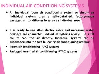 INDIVIDUAL AIR CONDITIONING SYSTEMS
89
 An individual room air conditioning system or simply an
individual system uses a self-contained, factory-made
packaged air conditioner to serve an individual room.
 It is ready to use after electric cable and necessary water
drainage are connected. Individual systems always use a DX
coil to cool the air directly. Individual systems can be
subdivided into the two following air conditioningsystems:
 Room air conditioning (RAC) systems
 Packaged terminal air conditioning (PTAC)systems
 