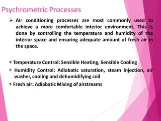 Psychrometric Processes
90
 Air conditioning processes are most commonly used to
achieve a more comfortable interior environment. This is
done by controlling the temperature and humidity of the
interior space and ensuring adequate amount of fresh air in
the space.
◉ Temperature Control: Sensible Heating, Sensible Cooling
◉ Humidity Control: Adiabatic saturation, steam injection, air
washer, cooling and dehumidifying coil
◉ Fresh air: Adiabatic Mixing of airstreams
 