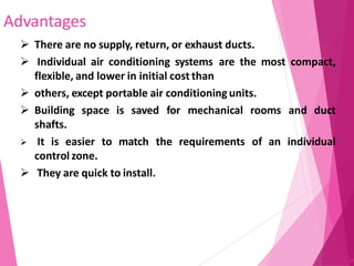 Advantages
97
 There are no supply, return, or exhaust ducts.
 Individual air conditioning systems are the most compact,
flexible, and lower in initial cost than
 others, except portable air conditioning units.
 Building space is saved for mechanical rooms and duct
shafts.
 It is easier to match the requirements of an individual
control zone.
 They are quick to install.
 