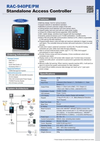 Features

Sensitive
Touch Keypad

Ordering Information
Package Content:
•RAC-940 x 1
•Plate x 1
•Quick Start Guide x 1
•Accessory Pack x 1
Supported Software:
•HAMS Management System
Optional Accessories:
•EPC-406 USB to RS-422/485 Converter
•AC-DC Adapter
•PSU-330 Uninterrupted Power Supply
•T2/W26 Proximity Reader
•ACU-30 slave controller

Specifications
Processor

32 Bit

Memory

1M

Input Ports

3 Sensors (Door Sensor x 1、Exit Button x 1、Case
Sensor x 1)

Output Ports

Relay x 1 ( Door Lock or Bell ) ,O.C. Output x 2

Cardholders / Events

10,000 / 10,000

LED Indicator

Power / Comm.

LCD Display

System Architecture

128 x 64 Dot. Graphic Display with backlight

( Door Lock / Alarm or Siren , external ACU-30 )

17 Key (F1-F4, 0-9, ＊, ＃, Bell) (Waterproof Sensitive

Keypad

Touch Keypad)

or

PSU-330
EPC-406

Real Time Clock

Alarm or Siren

Yes

Beep Tone

Buzzer

ID Setting
ACU-30

Door Lock

Command setting by keypad

Read Format &

Build in EM / MIFARE® / MIFARE® DESFire module in the
controller, able to connect with T1 / T2 / W26 type slave reader.
EM (125KHz) : 8~10cm(RAC-940PE)(max.)、MIFARE® /
MIFARE®DESFire (13.56MHz) : 3~5cm(RAC-940PM)(max.)

Range

RAC-940

Power Input

1.2KM
1....32sets

Door Lock

9,600/19,200 bps-N-8-1

Operating Temp.

0˚C~ 55˚C / 32˚F~ 131˚F

Relative Humidity

20% ~ 80% (Non-condensing)
130mm(L) x 100mm(W) x 27mm(H)

Weight (Device)

or

RS-232 / RS-485

Comm. Baudrate

Dimension

Exit Button or
T2/W26 reader

500mA. (max. excluding slave reader)

Comm. Interface

or

DC 12V / 1A

Current Consumption

Sensor

340g

Bell

* Product design and specifications are subject to change without prior notice.

Access Control

● Bell key design. Suit for various location.
● Support network or standalone operation.
● Blacklist to prevent unknown usage of lost card.
● Casing tamper proof detection and door tamper alarm.
● Support swipe card and card with pin codes enter modes.
● Unique ID or Block read format supported. (RAC-940PM)
● Slim, stylish design, sensitive touch keypad with blue backlight.
● Dynamic control of memory up to 10,000 cardholders / 10,000 events.
● Built-in RS-232 & RS-485 communication interface to PC. (Able to expandable
to 255 sets by RS-485 interface)
● Programmable disarm code and able set maximum attempts to trigger re-swipe
card alarm. The controller time-out function will avoid instruction in and has self
security.
● 8 sets siren output. (external connection via ACU-30). Provide 64 holiday
schedules per year. (Able input date through software)
● Able to connect external slave reader, type T1 / T2 / W26. And support
anti-passback to each single door.
● Provide 16 time zones and time schedules, 8 time conditional unlock door
schedules.(per week)
● Display name on the LCD screen after swiped card. Function keys of access
control and shifts which convenient to personnel to generate time attendance
reports.
● Memory buffer full warning. When memory capacity reaches 90%, it will send an
alarm to remind the system administrator for data collection.
● On-board lithium battery ensures data storage can reach up to 1 year upon
power outage.

HUNDURE

RAC-940PE/PM
Standalone Access Controller

 
