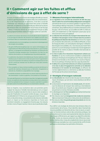 | 17
A ce jour, il n’existe pas en France de stratégie officielle qui viserait
à réduire spécifiquement les émissions liées à la consommation.
Au vu de l’importance de ces émissions, il est donc crucial de
s’intéresser aux mesures qui pourraient être prises à l’échelle
nationale, européenne ou internationale pour diminuer le volume
des émissions liées à la consommation de la France et de l’Europe
– même si l’influence directe du gouvernement français au-delà
de ses propres frontières restera limitée aux outils non coercitifs.
Dans ce chapitre, nous souhaitons dans une première partie
analyser les mesures à l’échelle internationale qui ont un impact
important et global mais dont la mise en œuvre reste complexe à
cause de l’implication d’un grand nombre de pays ; ce qui réduit
considérablement l’influence du seul gouvernement français.
Dans un deuxième temps, nous présentons des mesures nationales
ayant un impact sur les émissions importées en France sans
forcément nécessiter un engagement d’autres pays. Ces mesures
ont donc moins d’impact mais leur mise en œuvre paraît plus simple.
1 • Mesures d’envergure internationale
A • La régulation et le contrôle des émissions de GES des pays
dans le cadre d’un accord mondial juridiquement contraignant
permettrait de trouver une solution globale. Il s’agit de l’instru-
ment politique idéal qui résoudrait, à condition d’être appliqué
strictement, des problèmes liés aux transferts d’émissions entre
les pays. L’UE et la France, qui accueillera la COP 21 à Paris en
2015, ont évidemment un rôle important à jouer pour qu’un
tel accord soit conclu puis appliqué.
B • La réduction des émissions du transport international de mar-
chandises et de passagers via leur inclusion dans les accords et
les politiques de réduction des émissions (via l’envoi d’un signal
prix, la taxation des carburants, une meilleure efficacité, un taux
de charge plus élevé, une rationalisation des lignes, l’utilisation
des énergies renouvelables, etc.). Ces mesures pourraient faire
partie d’un accord climatique mondial mais il serait également
possible de les mettre en place à l’échelle internationale en
absence de celui-ci.
C • La mise en place d’un mécanisme d’ajustement carbone aux
frontières en cas d’un renforcement sensible et unilatéral des
politiques climatiques et énergétiques de l’UE pour réduire ses
émissions territoriales sur les matériaux non soumis à l’équiva-
lent d’une politique climatique dans leur pays de production.
D • A défaut d’un accord international sur le climat, la promotion
et la mise en place d’engagements sectoriels sur la réduction
d’émissions et le transfert de technologies, la diffusion de
normes réglementaires ou volontaires au-delà des frontières
de l’Europe par les acteurs économiques.
2 • Stratégies d’envergure nationale
A • La relocalisation des industries dans les pays soumis à des poli-
tiques climatiques, qui sont donc moins émetteurs de GES et
plus efficaces.
B • La favorisation et l’optimisation des circuits courts, afin de dimi-
nuer les distances de transport des matériaux intermédiaires
(pour les produits pour lesquels un approvisionnement local
est pertinent en termes d’émissions de GES).
C • Le développement de l’éco-conception permettant de favoriser
le recyclage ou la réparation
D • Des mesures visant un changement des modes de consomma-
tion via notamment l’éducation et des actions de sensibilisation.
E • Des mesures ciblant les grands groupes de produits derrière les
émissions importées.
Pour définir une stratégie de diminution des émissions liées à la
consommation de la France, il faut identifier (dans l’éventail des
mesures possibles) une hiérarchie de leur mise en œuvre, en parti-
culier en fonction de leurs coûts et des contraintes juridiques. Ces
informations sont à croiser avec le potentiel de réduction des émis-
sions de gaz à effet de serre, par rapport aux objectifs à atteindre.
En effet, toutes ces mesures présentent des différences impor-
tantes, relatives à leur niveau de complexité de mise en œuvre (ad-
ministrative par exemple), leur coût, le potentiel de conflit d’ordre
politique ou économique, leur périmètre d’émissions.
II • Comment agir sur les fuites et afflux
d’émissions de gaz à effet de serre ?
Au-delà d’une évolution des facteurs structurels décrits dans le chapitre 1 /
IV, les principes de réduction des émissions sont valables aussi bien pour
les émissions liées à la consommation que pour les émissions territoriales :
1. La décarbonation du mix énergétique via notamment le développement
des énergies renouvelables ;
2. des gains d’efficacité énergétique (par une rupture technologique, une
augmentation de l’efficacité des processus de production ou, pour le secteur
agricole, un changement de pratiques) qui entraînent une diminution de
la quantité d’énergie nécessaire pour la production d’un bien (ou une
réduction des émissions non énergétiques pour les produits agricoles) ;
3. la substitution de produits intermédiaires par d’autres matériaux moins
émetteurs pour le même service rendu (ceci peut inclure l’augmentation
du taux d’incorporation de matériaux recyclés et le remplacement en tant
que tel, comme par exemple celui du béton par le bois dans certaines
constructions) ;
4. l’éco-conception en faveur de biens durables qui permet de diminuer la
quantité des matériaux nécessaires pour sa fabrication, d’augmenter sa
durée de vie, d’améliorer sa réparabilité et son recyclage ;
5. la sobriété entraînant une diminution du volume total de production et
de consommation « inutile ou superflus » d’un produit ou d’un service.
Pour agir spécifiquement sur les émissions importées il est également possible
de viser une substitution des importations vers des produits moins carbonés ou
de diminuer globalement leur envergure. Il se posera cependant la question
des répercussions d’une telle politique sur la consommation nationale.
 