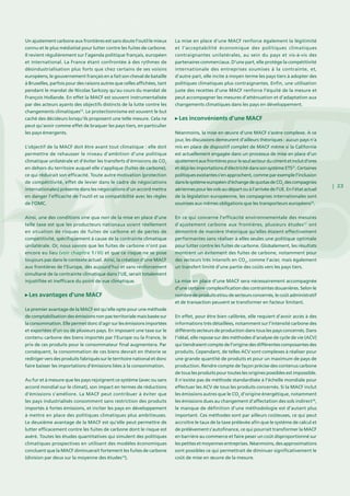 | 23
Un ajustement carbone aux frontières est sans doute l’outil le mieux
connu et le plus médiatisé pour lutter contre les fuites de carbone.
Il revient régulièrement sur l’agenda politique français, européen
et international. La France étant confrontée à des rythmes de
désindustrialisation plus forts que chez certains de ses voisins
européens, le gouvernement français en a fait son cheval de bataille
à Bruxelles, parfois pour des raisons autres que celles affichées, tant
pendant le mandat de Nicolas Sarkozy qu’au cours du mandat de
François Hollande. En effet la MACF est souvent instrumentalisée
par des acteurs ayants des objectifs distincts de la lutte contre les
changements climatiques33
. Le protectionnisme est souvent le but
caché des décideurs lorsqu’ils proposent une telle mesure. Cela ne
peut qu’avoir comme effet de braquer les pays tiers, en particulier
les pays émergents.
L’objectif de la MACF doit être avant tout climatique : elle doit
permettre de rehausser le niveau d’ambition d’une politique
climatique unilatérale et d’éviter les transferts d’émissions de CO2
en dehors du territoire auquel elle s’applique (fuites de carbone),
ce qui réduirait son efficacité. Toute autre motivation (protection
de compétitivité, effet de levier dans le cadre de négociations
internationales) présente dans les négociations d’un accord mettra
en danger l’efficacité de l’outil et sa compatibilité avec les règles
de l’OMC.
Ainsi, une des conditions sine qua non de la mise en place d’une
telle taxe est que les producteurs nationaux soient réellement
en situation de risques de fuites de carbone et de pertes de
compétitivité, spécifiquement à cause de la contrainte climatique
unilatérale. Or, nous savons que les fuites de carbone n’ont pas
encore eu lieu (voir chapitre 1 / III) et que ce risque ne se pose
toujours pas dans le contexte actuel. Ainsi, la création d’une MACF
aux frontières de l’Europe, dès aujourd’hui et sans renforcement
simultané de la contrainte climatique dans l’UE, serait totalement
injustifiée et inefficace du point de vue climatique.
Les avantages d’une MACF
Le premier avantage de la MACF est qu’elle opte pour une méthode
de comptabilisation des émissions non pas territoriale mais basée sur
la consommation. Elle permet donc d’agir sur les émissions importées
et exportées d’un ou de plusieurs pays. En imposant une taxe sur le
contenu carbone des biens importés par l’Europe ou la France, le
prix de ces produits pour le consommateur final augmentera. Par
conséquent, la consommation de ces biens devrait en théorie se
rediriger vers des produits fabriqués sur le territoire national et donc
faire baisser les importations d’émissions liées à la consommation.
Au fur et à mesure que les pays rejoignent ce système (avec ou sans
accord mondial sur le climat), son impact en termes de réductions
d’émissions s’améliore. La MACF peut contribuer à éviter que
les pays industrialisés consomment sans restriction des produits
importés à fortes émissions, et inciter les pays en développement
à mettre en place des politiques climatiques plus ambitieuses.
Le deuxième avantage de la MACF est qu’elle peut permettre de
lutter efficacement contre les fuites de carbone dont le risque est
avéré. Toutes les études quantitatives qui simulent des politiques
climatiques prospectives en utilisant des modèles économiques
concluent que la MACF diminuerait fortement les fuites de carbone
(division par deux sur la moyenne des études34
).
La mise en place d’une MACF renforce également la légitimité
et l’acceptabilité économique des politiques climatiques
contraignantes unilatérales, au sein du pays et vis-à-vis des
partenaires commerciaux. D’une part, elle protège la compétitivité
internationale des entreprises soumises à la contrainte, et,
d’autre part, elle incite à moyen terme les pays tiers à adopter des
politiques climatiques plus contraignantes. Enfin, une utilisation
juste des recettes d’une MACF renforce l’équité de la mesure et
peut accompagner les mesures d’atténuation et d’adaptation aux
changements climatiques dans les pays en développement.
Les inconvénients d’une MACF
Néanmoins, la mise en œuvre d’une MACF s’avère complexe. A ce
jour, les discussions demeurent d’ailleurs théoriques : aucun pays n’a
mis en place de dispositif complet de MACF même si la Californie
est actuellement engagée dans un processus de mise en place d’un
ajustementauxfrontièrespourleseulsecteurducimentetinclutd’ores
etdéjàlesimportationsd’électricitédanssonsystèmeETS35
.Certaines
politiquesexistantess’enapprochent,commeparexemplel’inclusion
danslesystèmeeuropéend’échangedequotasdeCO2
descompagnies
aériennespourlesvolsaudépartouàl’arrivéedel’UE.Enl’étatactuel
de la législation européenne, les compagnies internationales sont
soumises aux mêmes obligations que les transporteurs européens36
.
En ce qui concerne l’efficacité environnementale des mesures
d’ajustement carbone aux frontières, plusieurs études37
ont
démontré de manière théorique qu’elles étaient effectivement
performantes sans réaliser à elles seules une politique optimale
pour lutter contre les fuites de carbone. Globalement, les résultats
montrent un évitement des fuites de carbone, notamment pour
des secteurs très intensifs en CO2
, comme l’acier, mais également
un transfert limité d’une partie des coûts vers les pays tiers.
La mise en place d’une MACF sera nécessairement accompagnée
d’une certaine complexification des contraintes douanières. Selon le
nombre de produits et/ou de secteurs concernés, le coût administratif
et de transaction peuvent se transformer en facteur limitant.
En effet, pour être bien calibrée, elle requiert d’avoir accès à des
informations très détaillées, notamment sur l’intensité carbone des
différents secteurs de production dans tous les pays concernés. Dans
l’idéal, elle repose sur des méthodes d’analyse de cycle de vie (ACV)
qui tiendraient compte de l’origine des différentes composantes des
produits. Cependant, de telles ACV sont complexes à réaliser pour
une grande quantité de produits et pour un maximum de pays de
production. Rendre compte de façon précise des contenus carbone
de tous les produits pour toutes les origines possibles est impossible.
Il n’existe pas de méthode standardisée à l’échelle mondiale pour
effectuer les ACV de tous les produits concernés. Si la MACF inclut
les émissions autres que le CO2
d’origine énergétique, notamment
les émissions dues au changement d’affectation des sols indirect38
,
le manque de définition d’une méthodologie est d’autant plus
important. Ces méthodes sont par ailleurs coûteuses, ce qui peut
accroître le taux de la taxe prélevée afin que le système de calcul et
de prélèvement s’autofinance, ce qui pourrait transformer la MACF
en barrière au commerce et faire peser un coût disproportionné sur
les petites et moyennes entreprises. Néanmoins, des approximations
sont possibles ce qui permettrait de diminuer significativement le
coût de mise en œuvre de la mesure.
 