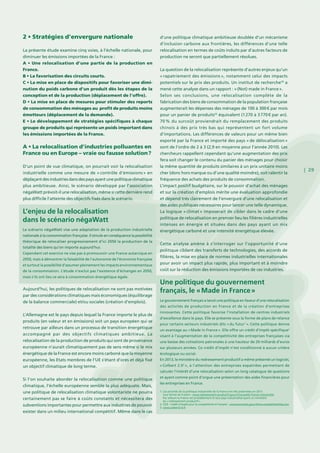 | 29
2 • Stratégies d’envergure nationale
La présente étude examine cinq voies, à l’échelle nationale, pour
diminuer les émissions importées de la France :
A • Une relocalisation d’une partie de la production en
France.
B • La favorisation des circuits courts.
C • La mise en place de dispositifs pour favoriser une dimi-
nution du poids carbone d’un produit dès les étapes de la
conception et de la production (déplacement de l’offre).
D • La mise en place de mesures pour stimuler des reports
de consommation des ménages au profit de produits moins
émetteurs (déplacement de la demande).
E • Le développement de stratégies spécifiques à chaque
groupe de produits qui représente un poids important dans
les émissions importées de la France.
A • La relocalisation d’industries polluantes en
France ou en Europe – vraie ou fausse solution ?
D’un point de vue climatique, on pourrait voir la relocalisation
industrielle comme une mesure de « contrôle d’émissions » en
déplaçantdesindustriesdansdespaysayantunepolitiqueclimatique
plus ambitieuse. Ainsi, le scénario développé par l’association
négaWatt prévoit-il une relocalisation, même si cette dernière rend
plus difficile l’atteinte des objectifs fixés dans le scénario.
Aujourd’hui, les politiques de relocalisation ne sont pas motivées
par des considérations climatiques mais économiques (équilibrage
de la balance commerciale) et/ou sociales (création d’emplois).
L’Allemagne est le pays depuis lequel la France importe le plus de
produits (en valeur et en émissions) soit un pays européen qui se
retrouve par ailleurs dans un processus de transition énergétique
accompagné par des objectifs climatiques ambitieux. La
relocalisation de la production de produits qui sont de provenance
européenne n’aurait climatiquement pas de sens même si le mix
énergétique de la France est encore moins carboné que la moyenne
européenne, les Etats membres de l’UE s’étant d’ores et déjà fixé
un objectif climatique de long terme.
Si l’on souhaite aborder la relocalisation comme une politique
climatique, l’échelle européenne semble la plus adéquate. Mais,
une politique de relocalisation climatique volontariste ne pourra
certainement pas se faire à coûts constants et nécessitera des
subventions importantes pour permettre aux industries de pouvoir
exister dans un milieu international compétitif. Même dans le cas
d’une politique climatique ambitieuse doublée d’un mécanisme
d’inclusion carbone aux frontières, les différences d’une telle
relocalisation en termes de coûts induits par d’autres facteurs de
production ne seront que partiellement résolues.
La question de la relocalisation représente d’autres enjeux qu’un
« rapatriement des émissions », notamment celui des impacts
potentiels sur le prix des produits. Un institut de recherche49
a
mené cette analyse dans un rapport : « (Not) made in France ».
Selon ses conclusions, une relocalisation complète de la
fabrication des biens de consommation de la population française
augmenterait les dépenses des ménages de 100 à 300 € par mois
pour un panier de produits50
équivalent (1 270 à 3 770 € par an).
70 % du surcoût proviendrait du remplacement des produits
chinois à des prix très bas qui représentent un fort volume
d’importations. Les différences de valeurs pour un même bien
exporté par la France et importé des pays « de délocalisation »
sont de l’ordre de 2 à 3 (2,9 en moyenne pour l’année 2010). Les
chercheurs rappellent cependant qu’une augmentation des prix
fera soit changer le contenu du panier des ménages pour choisir
la même quantité de produits similaires à un prix unitaire moins
cher (donc hors marque ou d’une qualité moindre), soit ralentir la
fréquence des achats des produits de consommation.
L’impact positif budgétaire, sur le pouvoir d’achat des ménages
et sur la création d’emplois mérite une évaluation approfondie
et dépend très clairement de l’envergure d’une relocalisation et
des aides publiques nécessaires pour lancer une telle dynamique.
La logique « climat » imposerait de cibler dans le cadre d’une
politique de relocalisation en premier lieu les filières industrielles
intenses en énergie et situées dans des pays ayant un mix
énergétique carboné et une intensité énergétique élevée.
Cette analyse amène à s’interroger sur l’opportunité d’une
politique ciblant des transferts de technologies, des accords de
filières, la mise en place de normes industrielles internationales
pour avoir un impact plus rapide, plus important et à moindre
coût sur la réduction des émissions importées de ces industries.
L’enjeu de la relocalisation
dans le scénario négaWatt
Le scénario négaWatt vise une adaptation de la production industrielle
nationale à la consommation française. Il simule en conséquence la possibilité
théorique de relocaliser progressivement d’ici 2050 la production de la
totalité des biens qu’on importe aujourd’hui.
Cependant cet exercice ne vise pas à promouvoir une France autarcique en
2050, mais à démontrer la faisabilité de l’autonomie de l’économie française
et surtout la possibilité d’assumer pleinement les impacts environnementaux
de la consommation. L’étude n’exclut pas l’existence d’échanges en 2050,
mais s’ils ont lieu ce sera à consommation énergétique égale.
Une politique du gouvernement
français, le « Made in France »
Le gouvernement français a lancé une politique en faveur d’une relocalisation
des activités de production en France et de la création d’entreprises
innovantes. Cette politique favorise l’installation de centres industriels
d’excellence dans le pays. Elle se présente sous la forme de plans de relance
pour certains secteurs industriels dits « du futur1
 ». Cette politique donne
un avantage au « Made in France ». Elle offre un crédit d’impôt spécifique2
visant à l’augmentation de la compétitivité des entreprises françaises via
une baisse des cotisations patronales à une hauteur de 20 milliards d’euros
sur plusieurs années. Ce crédit d’impôt n’est conditionné à aucun critère
écologique ou social.
En 2013, le ministère du redressement productif a même présenté un logiciel,
« Colbert 2.03
 », à l’attention des entreprises expatriées permettant de
calculer l’intérêt d’une relocalisation selon un long catalogue de questions
et ayant comme point d’orgue une présentation des aides financières pour
les entreprises en France.
1. Les priorités de la politique industrielle de la France ont été présentées en 2013
sous forme de 4 plans : www.redressement-productif.gouv.fr/nouvelle-france-industrielle
Par ailleurs la France est probablement le seul pays industrialisé ayant un ministère
du « redressement productif »..
2. CICE - Crédit d’impôt pour la compétitivité et l’emploi : www.economie.gouv.fr/ma-competitivite/faq-cice
3. www.colbert2-0.fr
 