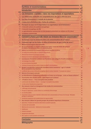 | 3
7
7
9
11
13
13
13
13
14
15
15
17
18
18
18
19
19
20
22
23
23
24
26
27
29
29
30
30
30
32
32
32
34
34
36
37
38
38
41
43
44
45
46
47
Comment la France peut-elle réduire ses émissions liées à la consommation ?
Un Facteur 4 sur les émissions liées à la consommation de la France ?
Comment agir sur les fuites et afflux d’émissions de gaz à effet de serre ?
Mesures d’envergure internationale
Un accord mondial, la solution idéale pour lutter contre les fuites de carbone
et réduire les émissions liées à la consommation
Réduire les émissions du transport international maritime et aérien
Les enjeux des émissions liées au commerce international
Diminuer les émissions du transport maritime
Diminuer les émissions du transport international aérien ?
Les mesures d’inclusion carbone aux frontières, une catégorie d’outils complexes
Les avantages d’une MACF
Les inconvénients d’une MACF
Comment l’Europe peut-elle mettre en place une MACF à ses frontières ?
Rendre la production industrielle mondiale moins emmetrice – agir à l’echelle
de la conception et production
La diffusion des normes d’efficacité énergétique dans le secteur industriel – l’exemple des moteurs
Mesures d’envergure nationale
La relocalisation d’industries polluantes en France ou en Europe – vraie ou fausse solution ?
Favorisation des circuits courts – quel impact sur le climat ?
« Produire mieux » – l’éco-conception des produits
La diminution des déchets « futurs » – recyclage et conception des produits
La lutte contre l’obsolescence programmé
Des mesures visant un changement des modes de consommation
L’affichage environnemental
Envoyer un signal-prix : La taxe carbone ou contribution climat énergie
Les marchés publics
Consommer mieux et moins: Sobriété et diminution de la consommation en France et en Europe - Réemploi,
partage et substitution
Interdiction progressive de la publicité dans les espaces publics
Des mesures ciblant les grands groupes de produits importeurs d’émissions
Agriculture : Produits de l’industrie alimentaire et produits agricoles
Le secteur de l’automobile
Matériaux de construction – bâtiments et travaux publics
Habillement
Produits chimiques
Equipements électriques
Bois, papiers et autres produits manufacturés
2 •
I •
II •
1 •
A •
B •
C •
D •
2 •
A •
B •
C •
D •
E •
Les émissions « cachées » dans nos importations et exportations
Les différentes méthodes de comptabilisation des gaz à effet de serre
Les flux d’émissions à l’échelle de la planète
L’enjeu de la limitation des « fuites de carbone »
Pourquoi un pays est-il importateur ou exportateur net d’émissions ?
L’intensité carbone du système énergétique
L’intensité énergétique du PIB
La spécialisation commerciale sur des produits présentant un contenu en CO2
élevé
La balance commerciale
Synthèse et recommandations
Conclusion
Bibliographie
Introduction
1.
I •
II •
III •
IV •
1 •
2 •
3 •
4 •
4
50
51
6
 