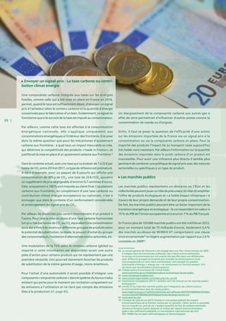 34 |
Envoyer un signal-prix : La taxe carbone ou contri-
bution climat énergie
Une composante carbone intégrée aux taxes sur les énergies
fossiles, comme celle qui a été mise en place en France en 2014,
permet, quand le taux est suffisamment élevé, d’envoyer un signal
prix à l’acheteur selon le contenu carbone et la quantité d’énergie
consommée pour la fabrication d’un bien. Evidemment, ce signal ne
fonctionne que si le surcoût de la taxe est imputé au consommateur.
Par ailleurs, comme cette taxe est affectée à la consommation
énergétique nationale, elle s’applique uniquement aux
consommations énergétiques à l’intérieur des frontières. Il se pose
donc la même question que pour les mécanismes d’ajustement
carbone aux frontières : à quel taux un impact mesurable se crée,
qui détériore la compétitivité des produits « made in France », et
justifierait la mise en place d’un ajustement carbone aux frontières ?
Dans le contexte actuel, avec une taxe qui va évoluer de 7 à 22 € par
tonne de CO2
entre 2014 et 2017, ce type de réflexion est prématuré.
A titre d’exemple, pour un paquet de 4 yaourts qui affiche une
consommation de 305 g de CO2
, une taxe de 22 € / tCO2
ajoutera
un supplément de prix négligeable d’environ 0,7 centimes d’euros.
Cela, uniquement si 100 % sont imputés au client final. L’ajustement
carbone aux frontières, en complément d’une taxe carbone ou
contribution climat énergie européenne ou nationale, n’est à
envisager que dans le contexte d’un renforcement considérable
et prolongement du signal prix du CO2
.
Par ailleurs les élasticités prix varient énormément d’un produit à
l’autre. Pour cela la mise en place d’une taxe carbone harmonisée
(un prix fixe par tonne de CO2
ou CO2
équivalent) à la consommation
aura des effets très divers sur différents groupes de produits selon
le potentiel de substitution, la mode, le pouvoir d’achat du groupe
des consommateurs, l’existence d’alternatives moins carbonées, etc.
Une modulation de la TVA selon le contenu carbone (global ou
importé si cette information est disponible) serait une autre
piste d’action pour certains produits qui ne représentent pas une
première nécessité. Ceci pourrait clairement favoriser les produits
de substitution de la même gamme d’usage, moins émetteurs.
Pour l’achat d’une automobile il serait possible d’intégrer une
composante « empreinte carbone » dans le système du bonus-malus
existant qui porte pour le moment son incitation uniquement sur
les émissions à l’utilisation et ne tient pas compte des émissions
liées à la production (cf. page 42).
Un élargissement de la composante carbone aux autres gaz à
effet de serre permettrait d‘influencer d’autres postes comme la
consommation de viande ou d’engrais.
Enfin, il faut se poser la question de l’efficacité d’une action
sur les émissions importées de la France via un signal prix à la
consommation ou via la composante carbone en place. Pour la
majorité des produits l’impact lié au transport reste aujourd’hui
très faible voire inexistant. Par ailleurs l’information sur la quantité
des émissions importées dans le poids carbone d’un produit est
inaccessible. Pour avoir une influence plus directe il semble plus
pertinent de combiner une politique de signal prix avec des mesures
sectorielles ou spécifiques à un type de produit.
Les marchés publics
Les marchés publics représentent un domaine où l’Etat et les
collectivités peuvent jouer un rôle de précurseur et créer et amplifier
l’offre de produits écologiques et « à faible impact climatique » à
travers de leur propre demande et de leur propre consommation.
De fait, les marchés publics peuvent être un levier important de la
transition énergétique et écologique : ils correspondent en valeur à
15 % du PIB de l’Union européenne et à environ 7 % du PIB français.
En France plus de 103 000 marchés publics ont été notifiés en 2012,
pour un montant total de 75 milliards d’euros. Seulement 5,4 %
des marchés au-dessus de 90 000 € HT comportaient une clause
environnementale63
en légère augmentation par rapport aux 2,6 %
constatés en 200964
.
63. Le conseil général de l’Essonne s’est engagé dans son Plan climat énergie de 2005
à intégrer dans les commandes publiques, des critères environnementaux
et sociaux et économiques qui ont ensuite été spécifiés dans une délibération
pour différents groupes de produits (par exemple les photocopieurs loués
sont programmés en recto-verso automatique, sont équipés du système
d’économie d’énergie « energy star » et consomment en fonctionnement 15%
de moins que les précédents photocopieurs).
64. L’Observatoire Économique de l’Achat Public :
www.economie.gouv.fr/daj/lobservatoire-economique-lachat-public
65. www.achatsresponsables.com
66. www.achatsresponsables.com/index.php?nb_rec=35
67. Commission européenne (2011) « Acheter vert! Un manuel sur les marchés publics
écologiques »
68. Article 53 du Code des marchés publics qui l’intégration de critères sociaux
et environnementaux dans les achats publics :
www.legifrance.gouv.fr/affichCodeArticle.do?cidTexte=LEGITEXT000005627819id
Article=LEGIARTI000006204345dateTexte=categorieLien=cid
69. www.seve-tp.com
70. L’Analyse du cycle de vie (ACV) consiste en une analyse globale des impacts
environnementaux de la fonction rendue par un «produit » (bien, service ou procédé)
tout au long de son cycle de vie. L’analyse quantifie les flux de matières eténergies
entrants et sortants à partir desquels on évalue des impacts environnementaux
grâce à des coefficients préétablis. La normalisation internationale des ACV
(ISO 14040) fixe les bases méthodologiques et déontologiques.
 
