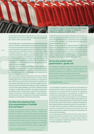36 |
La diminution des émissions importées dans un territoire via des
achats publics va par contre au-delà de la question de l’intégration
d’un critère « climat » dans les marchés.
Agir spécifiquement sur le poids des émissions importées demande
avant tout d’établir un bilan des émissions liées à la consommation
d’un territoire permettant d’afficher les flux d’émissions importées
et exportées réparties par grands groupes de produits concernés.
Cette manière de comptabiliser est pour le moment peu utilisée
à l’échelle nationale (cf. chapitre 1) et reste quasi inexistante à
l’échelle des collectivités. Même si certains territoires commencent
à s’essayer à ce mode de comptabilisation, les exemples restent
rares (voir encadré). La raison principale réside dans l’absence de
données sur les flux physiques des produits finaux et intermédiaires
à la « frontière » qui sont comptabilisés dans les tableaux entrée-
sortie71
à l’échelle nationale.
Pour une collectivité sans grand site de production agricole ou
industrielle implanté sur son territoire, il est néanmoins possible
d’afficher avec certitude qu’une diminution des émissions induites
par des produits acquis via des achats publics réduit également les
émissions importées du territoire.
Dans ce cas un Bilan Carbone®
« patrimoine et services » qui décline
les grands groupes de produits derrière le poste « achats » permet
le développement d’un stratégie pour diminuer non seulement le
bilan carbone du territoire mais aussi des émissions importées pour
le compte des collectivités (sans pour autant être capable de pouvoir
afficher ce poste avec précision). Il est évidemment plus compliqué de
couvrir la consommation globale d’un territoire. Le cabinet de conseil
« Carbone 4 » a développé une méthode72
qui remplace l’information
des tableaux entrées – sorties existant uniquement à l’échelle natio-
nale par le contenu du « panier des ménages » - donnée régulière-
ment fournie par l’Insee – complété dans un deuxième temps par des
statistiques sur les échanges commerciaux des produits.
Consommer mieux et moins: Sobriété et diminution
de la consommation en France et en Europe
– Réemploi, partage et substitution
Au-delà de la question de l’urgence climatique, nous vivons dans un
monde qui surexploite la totalité des ressources, sans considérer les
besoins des générations futures. L’extraction et la consommation
de ressources naturelles n’ont jamais été aussi importantes,
augmentant de 50 % en 30 ans.
L’étude « La face cachée des matières premières73
 » montre que
le besoin en matières premières de l’économie française est de
15 tonnes par habitant en 2010. Ce besoin s’élève à 22 tonnes en
« équivalent matières premières » (y compris les ressources utilisées
à l’étranger pour les importations) et à 40 tonnes au moins en
tenant compte des mouvements de matières inutilisées (terres
excavées lors des travaux de construction, érosion etc.).
Le renouvellement rapide de nos biens de consommation est
souvent présenté comme un moyen de redynamiser l’économie.
Cependant, avec l’épuisement des ressources, les impacts des
changements climatiques et l’accumulation de déchets, la
croissance économique pèse lourd sur l‘état de la planète.
Un changement de modes de consommation vers une préférence
des produits d’occasion, de qualité, durables et réparables surtout
dans les sociétés occidentales permettra, via la diminution totale de
la quantité de produits neufs acheté, une baisse de l’exploitation
des matières premières et des émissions liées à la consommation74
.
Une telle évolution profonde est difficile à atteindre mais ne
touchera pas seulement les émissions importées mais aussi
celles à l’exportation et celles de la production nationale pour la
consommation domestique.
Les consommateurs semblent être de plus en plus enclins à
acheter des produits de seconde main, comme en témoigne les
50 000 brocantes et vide greniers organisés chaque année en
France ou la progression régulière des ventes sur les sites de mise
en relation type eBay ou le Bon coin75
.
Un bilan des émissions liées
à la consommation à l’échelle
d’un territoire ?
Les territoires de la Vallée de la Sarthe et d’Angers Loire Métropole1
ont
complété, accompagnés par des bureaux d’études, la méthode Bilan
Carbone®
pour prendre en compte les émissions liées à la consommation.
Pour ce faire, ils ont pris en compte les données relatives aux flux de matières
provenant de l’Observatoire National des Transports, associées à des facteurs
d’émissions moyens, pour estimer les émissions de gaz à effet de serre liées
à la fabrication des matières premières et des biens de consommation
entrant sur le territoire. Les résultats de cette analyse sont non négligeables
puisque 85 % des émissions du pays Vallée de la Sarthe sont liées à l’aspect
consommation. Ce taux est d’environ 90 % pour Angers Loire Métropole2
.
1. L’Ademe confirme que deux autres projets de ce type sont en cours : un à l’échelle de la Région Ile
de France et un autre en Nord Pas de Calais.
2. Actes du colloque Ademe « Bilan GES » 8-9 octobre 2013 : www.colloque-bilanges.ademe.fr
Un an sans achats neufs :
good matters : goods not1
Une campagne en Allemagne vise à mobiliser des personnes à rejoindre
une communauté virtuelle qui s’engage à ne pas acheter de biens neufs
mais plutôt de favoriser le troc, la réparation, l’emprunt pendant un an et
de partager les expériences sur internet. Les denrées consommables (les
aliments, dentifrice etc.) sont bien entendu exclus de ce défi.
Une autre manière plus légère est d’opter d’avantage en faveur de cadeaux
dématérialisés (pour Noël, les anniversaires etc.) comme des places de
concert, des abonnements au musée, des stages de danse brésilienne etc2
..
1. Jeu de mots en anglais: « le bon » est important, pas les biens (des consommation)
www.goodmatters.de/goodsdont/
2. www.developpement-durable.gouv.fr/IMG/Noel.pdf
 