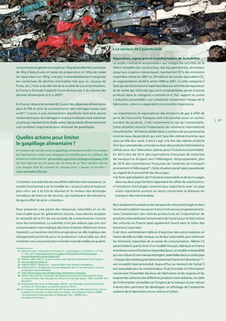 | 41
consommation) génère en moyenne 150 g de biodéchets constitués
de 50 g d’épluchures et restes de préparation et 100 g de restes
de repas (dans ces 100 g, une part vraisemblablement marginale
est constituée de déchets inévitables tels que os, noyaux de
fruits, etc.). Face à ces dérives de la société de surconsommation,
la France a formulé l’objectif d’une division par 2 du volume des
déchets alimentaires d’ici à 202597
.
En France, depuis les années 60, la part des dépenses alimentaires
dans le PIB et dans la consommation des ménages baisse sans
arrêt98
. L’accès à une alimentation équilibrée doit être assuré
notamment pour les ménages à revenus modestes mais redonner
un prix qui représente la réelle valeur des produits alimentaires est
une condition importante pour diminuer les gaspillages.
L’incitation à la sobriété est une affaire délicate mais nécessaire. La
société fonctionnant sur le modèle du « toujours plus et toujours
plus vite » est à la fois le résultat et le moteur des échanges
mondiaux de biens et de services, qui impliquent des émissions
de gaz à effet de serre « induites ».
Pour préserver une partie des ressources naturelles et un cli-
mat vivable pour les générations futures, nous devons accepter
la nécessité de la fin de nos sociétés de consommation comme
nous les connaissons. La sobriété n’est par ailleurs pas une non
consommation mais implique des choix d’achats réfléchis et moins
impulsifs. La transition doit être progressive car elle implique des
changements profonds pour la production industrielle qui doit
s’orienter vers une production moindre mais de meilleure qualité.
Le secteur de l’automobile
Réparation, signal prix et transformation de la mobilité
Le poste « industrie automobile » qui intègre les activités de la
filière complète (du constructeur, des équipementiers, du moteur
jusqu’aux organes mécaniques) représentait 8 % des émissions
importées nettes en 2007 ou 29 millions de tonnes équivalent CO2
en augmentation de 60 % entre 1990 et 2007. A cette catégorie il
faut ajouter les émissions importées liées aux activités de réparation
et de vente des véhicules (qui sont comptabilisées parmi d’autres
produits dans la catégorie « commerce »). Par rapport au poste
« industrie automobile » qui comprend notamment l’étape de la
fabrication, celui-ci a cependant une moindre importance.
Les importations et exportations des émissions de gaz à effet de
serre de l’économie française sont très proches pour un certain
nombre de produits. C’est notamment le cas de l’automobile.
Cette situation montre l’importance du commerce international
intra-branche : la France achète donc à certains de ses partenaires
commerciaux des produits qui sont issus des mêmes branches que
ceux qu’elle leur vend. Il peut s’agir à la fois des mêmes produits
finis (par exemple des voitures) ou bien des produits intermédiaires
utilisés pour leur fabrication (pièces pour l’industrie automobile).
En 2013 plus de 25 % des exportations françaises de matériels
de transport se dirigent vers l’Allemagne; réciproquement, plus
de 35 % des importations françaises de matériels de transport
proviennent d’Allemagne99
.Cette situation paraît assez paradoxale
au regard de la proximité des deux pays :
• la forte spécialisation de l’industrie automobile et de leurs usages
dans ces deux pays limitent cependant les effets de substitution ;
• l’existence d’échanges commerciaux importants avec un pays
voisin représente surtout un atout concernant la distance du
transport des marchandises.
Non seulement la présence de marques de voitures étrangères dans
les immatriculation neuves en France s’est accrue progressivement,
mais l’éclatement des chaînes productives et l’importation de
produits intermédiaires (notamment de l’acier) pour la fabrication
des voitures en France pèse également lourd dans le bilan des
émissions importées.
Il est donc extrêmement délicat d’exprimer des préconisations en
faveur de telle ou telle marque, ou de leur nationalité, pour diminuer
les émissions importées de ce poste de consommation. Même s’il
parait évident que le choix d’un modèle français, fabriqué en France
entraîneramoinsd’émissionsimportées(pourunmodèlecomparable)
qu’unevoitured’unemarqueétrangère,assembléedansunautrepays
– l’impactdesmatièrespremières(notammentl’acieretl’aluminium100
 –
voir encadré) reste primordial. Aujourd’hui au moment de l’achat il
est impossible pour le consommateur final d’accéder à l’information
concernant l’ensemble des lieux de fabrication et les origines et les
empreintes carbones des différents produits intermédiaires. Au-delà
de l’information accessible sur l’origine de la marque d’une voiture
il serait donc pertinent de développer un affichage de l’empreinte
carbone de la fabrication d’une voiture à l’achat.
Quelles actions pour limiter
le gaspillage alimentaire ?
A l’occasion de l’année contre le gaspillage alimentaire en 2013 le ministère
de l’agriculture a initié une campagne de sensibilisation et a diffusé des
actions sur le site internet : alimentation.gouv.fr/la-campagne-antigaspi,3158 
Un site internet mis en place par les Amis de la Terre Québec donne
une longue liste de conseils et astuces pour « sauver sa bouffe »  :
www.sauvetabouffe.org/
	 92. Ademe  vous « Agriculture et Facteur 4 : accompagner la transition », N° 36 –
1er
mars 2013 www.ademe-et-vous.ademe.fr/sites/default/files/strategie-
etudes/36/ademetudestrat36bat.pdf
	 93. Ademe / INRA (2011) « Impact carbone des régimes alimentaires des Français »
	94. www.jordbruksverket.se
	 95. Ademe (2007) « Modecom - caractérisation des ordures ménagères »
	 96. Ademe (2011) « Préfiguration d’une obligation de tri à la source pour les gros
producteurs de biodéchets »
	 97. http://alimentation.gouv.fr/gaspillage-alimentaire-campagne
	 98. Hanne, Roux (2012) « Évolution des dépenses et des prix d’alimentation dans
la consommation des ménages en France et en Europe depuis 1959 » DGCCRF N°4
Mai 2012
	 99. Ambassade de France en Allemagne (2014) « Les échanges commerciaux entre
la France et l’Allemagne au premier semestre 2013 »
100. En moyenne 73% des émissions de CO2 émises pour la fabrication d’une voiture
à essence le sont pour la fabrication du châssis. Joint Research Center (2008)
« Environmental Improvement of Passenger Cars – IMPRO-car »,
European Commission
 