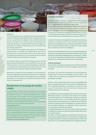 | 45
Solutions
Il est nécessaire de trouver un équilibre économique permettant de
maintenir la fabrication des vêtements dans ces pays exportateurs,
tout en y garantissant des salaires et des conditions de travail
humains. Ce secteur est en effet souvent très important pour
l’économie de ces pays. A moyen terme il faut aussi envisager une
orientation d’une partie de la production pour le marché locale
dans les pays producteurs.
Cela entraînerait une augmentation des prix des vêtements
importés (donc un transfert de l’augmentation des coûts de
production vers le consommateur final ou d’une réduction de
la marge des entreprises) suivi d’une diminution de la quantité
d’habits achetés et donc des émissions importées.
On constate d’ailleurs aujourd’hui l’émergence d’une nouvelle
filière française de vêtements conçus et produits en France avec des
matériaux locaux ou issus du commerce équitable qui répondent
à une attente des consommateurs en termes de durée de vie du
produit final et de qualité des matières premières utilisées.
Néanmoins, la manière la moins coûteuse et la plus simple pour
diminuer l’importance des émissions importées via les vêtements
est l’achat d’habits d’occasion. Les marchés aux puces, les boutiques
spécialisées ou l’échange avec ses ami(e)s permettent de leur
donner une deuxième vie.
Produits chimiques
Le poste « produits chimiques » représentait 7 % des émissions
importées nettes en 2007 ou 26 millions de tonnes équivalents
CO2
, en augmentation de 124 % entre 1990 et 2007.
Il couvre une large gamme de produits d’utilisation très différents
ce qui rend la formulation de recommandations complexe. Il
inclut notamment la fabrication de produits agro-chimiques (voir
le chapitre sur l’agriculture, page 38), des peintures et vernis,
l’industrie pharmaceutique, la production de savons et parfums et
surtout la fabrication de plastiques pour tout type d’utilisation114
.
L’industrie chimique est très dépendante d’importations d’énergies
fossiles, non seulement pour fournir l’énergie nécessaire à la
production mais également pour l’utilisation productive. En 2010,
elle a consommé 5,5 Mtep à des fins productives contre 6,5 Mtep
pour la combustion à des fins énergétiques.
Diminuer la part des plastiques importés et consommés globalement
permet donc aussi de diminuer les extractions fossiles en amont de la
production.DanslebilanénergétiquedelaFrancepour2012,12Mtep,
soit 7 % de la consommation d’énergie finale, ont été destinées aux
utilisations non énergétiques dont la production de plastique.
Produits plastiques
Les principaux composants du plastique sont aujourd’hui le pétrole,
le charbon et le gaz naturel, la part des végétaux restant encore
très faible.
Par ailleurs, leur durée de décomposition est particulièrement
longue lorsqu’ils finissent en décharge ou dans la nature : 100
à 1 000 ans pour les plastiques, polystyrènes et autres matières
synthétiques assimilées.
De plus, ils sont composés de matériaux souvent recyclables mais
dont le recyclage reste complexe. Ainsi, seule une faible proportion,
19 %, de déchets plastiques est actuellement recyclée en France
contre 25 % en Europe ; 42 % sont valorisés en produisant de
l’énergie et 39 % vont en décharge.
Le recyclage d’une tonne de plastique permet d’économiser environ
800 litres de pétrole115
par rapport à des matières non recyclées.
Cependant seulement 5,3 % de plastiques recyclés sont incorporés
dans des produits neufs car le recyclage affecte les propriétés
physiques des matières plastiques, les molécules de ces différents
matériaux ne devant pas être mélangées pour qu’elles conservent
leurs propriétés spécifiques. La valorisation matière impose donc
une organisation spécifique des collectes.
Les déchets plastiques doivent être triés, lavés et broyés en granulats
ou paillettes homogènes aux spécificités garanties pour être vendus
aux transformateurs.
Par ailleurs, l’évolution rapide des caractéristiques techniques pour
des produits à longue durée de vie (automobile, gros équipements
ménagers) disqualifie les matières issues des produits en fin de vie les
plus anciens ce qui complique également le recyclage du plastique.
Réutilisation et recyclage de textiles
usagés
Le site OPTIGEDE de l’Ademe recense et partage des bonnes pratiques
et expériences dans les territoires dont celles concernant la réutilisation
des vêtements d’occasion. Il diffuse des exemples d’actions menées
sur les territoires et leurs résultats et des outils opérationnels (fiches
méthodologiques, documents types,...) pour permettre aux collectivités,
associations et individus intéressés de reproduire l’expérience.
Par exemple : Défilé textiles 100 % recyclés, organisation de zones de gratuité
et de marchés aux puces réguliers et thématiques etc.
www.optigede.ademe.fr
La réutilisation des textiles usés dans la filière de l’isolation des bâtiments est
unepistepourdiminuerl’énergiegriseetdonclesémissionsàlaproductiondes
isolants. La marque Métisse®
a conçu, à partir de vêtements majoritairement en
coton, une gamme d’isolants thermique et acoustique pour le bâtiment qui a
été lancée par Le Relais en 2007. Une fois triés selon leurs matières, les textiles
non ré-employables en l’état sont défibrés puis transformés pour constituer
des laines d’isolation performantes et de haute qualité.
http://lerelais.org/aussi.php?page=metisse
 