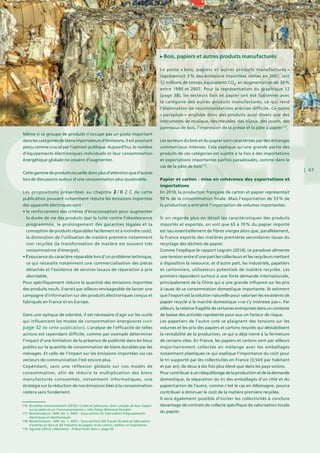 | 47
Même si ce groupe de produits n’occupe pas un poste important
dans les catégories de biens importateurs d’émissions, il est pourtant
perçu comme crucial par l’opinion publique. Aujourd’hui, le nombre
d’équipements électroniques individuels et leur consommation
énergétique globale ne cessent d’augmenter.
Cettegammedeproduitsrecueilledoncplusd’attentionqued’autres
lors de discussions autour d’une consommation plus soutenable.
Les propositions présentées au chapitre  2 / II.2.C de cette
publication pouvant notamment réduire les émissions importées
des appareils électriques sont :
• le renforcement des critères d’écoconception pour augmenter
la durée de vie des produits (par la lutte contre l’obsolescence
programmée, le prolongement des garanties légales et la
conception de produits réparables facilement et à moindre coût),
la diminution de l’utilisation de matière première notamment
non recyclée (la transformation de matière est souvent très
consommatrice d’énergie) ;
• l’assurance du caractère réparable lors d’un problème technique,
ce qui nécessite notamment une commercialisation des pièces
détachés et l’existence de services locaux de réparation à prix
abordable.
Pour spécifiquement réduire la quantité des émissions importées
des produits neufs, il serait par ailleurs envisageable de lancer une
campagne d’information sur des produits électroniques conçus et
fabriqués en France et en Europe.
Dans une optique de sobriété, il est nécessaire d’agir sur les outils
qui influencent les modes de consommation énergivores (voir
page 32 de cette publication). L’analyse de l’efficacité de telles
actions est cependant difficile, comme par exemple déterminer
l’impact d’une limitation de la présence de publicité dans les lieux
publics sur la quantité de consommation de biens durables par les
ménages. Et celle de l’impact sur les émissions importées via ces
vecteurs de communication l’est encore plus.
Cependant, sans une réflexion globale sur nos modes de
consommation, afin de réduire la multiplication des biens
manufacturés consommés, notamment informatiques, une
stratégie sur la réduction de nos émissions liées à la consommation
restera sans fondement.
Bois, papiers et autres produits manufacturés
Le poste « bois, papiers et autres produits manufacturés »
représentait 3 % des émissions importées nettes en 2007, soit
12 millions de tonnes équivalents CO2
, en augmentation de 30 %
entre 1990 et 2007. Pour la représentation du graphique 12
(page 38), les secteurs bois et papier ont été fusionnés avec
la catégorie des autres produits manufacturés, ce qui rend
l’élaboration de recommandations précises difficile. Ce poste
« parapluie » englobe donc des produits aussi divers que des
instruments de musique, des meubles, des bijoux, des jouets, des
panneaux de bois, l’impression de la presse et la pâte à papier118
.
Les secteurs du bois et du papier sont caractérisés par des échanges
commerciaux intenses. Cela explique qu’une grande partie des
produits de ces catégories est sujette à la fois à des importations
et exportations importantes parfois paradoxales, comme dans le
cas de la pâte de bois119
.
Papier et carton : mise en cohérence des exportations et
importations
En 2010, la production française de carton et papier représentait
90 % de la consommation finale. Mais l’exportation de 53 % de
la production a entraîné l’importation de volumes importantes.
Si on regarde plus en détail les caractéristiques des produits
importés et exportés, on voit que 65 à 70 % du papier importé
est issu essentiellement de fibres vierges alors que, parallèlement,
la France exporte des matières premières secondaires issues du
recyclage des déchets de papier.
Comme l’explique le rapport Legrain (2014), ce paradoxe alimente
une tension entre d’une part les collecteurs et les recycleurs mettant
à disposition la ressource, et d’autre part, les industriels, papetiers
et cartonniers, utilisateurs potentiels de matière recyclée. Les
premiers répondent surtout à une forte demande internationale,
principalement de la Chine qui a une grande influence sur les prix
à cause de sa consommation domestique importante. Ils estiment
que l’export est la solution naturelle pour valoriser les excédents de
papier recyclé si le marché domestique « ne s’y intéresse pas ». Par
ailleurs, la relative fragilité de certaines entreprises dans un contexte
de baisse des activités représente pour eux un facteur de risque.
Les papetiers de l’autre coté se plaignent des tensions sur les
volumes et les prix des papiers et cartons recyclés qui déstabilisent
la rentabilité de la production, ce qui a déjà mené à la fermeture
de certains sites. En France, les papiers et cartons sont par ailleurs
majoritairement collectés en mélange avec les emballages
notamment plastiques ce qui explique l’importance du coût pour
le tri supporté par les collectivités en France (3,54 € par habitant
et par an), de deux à dix fois plus élevé que dans les pays voisins.
Pourcontribueràunrééquilibragedelaproductionetdelademande
domestique, la séparation du tri des emballages d’un côté et du
papier/carton de l’autre, comme c’est le cas en Allemagne, pourra
contribuer à diminuer le coût de la matière première recyclée.
Il sera également possible d’inciter les collectivités à conclure
davantage de contrats de collecte spécifique de valorisation locale
du papier.
116. Bruxelles environnement (2010) « Colles et peintures: tenir compte de leur impact
sur la santé et sur l’environennemnt », Info Fiches Bâtiment Durable
117. Nomenclature : NAF rév. 1, 2003 – Sous-section DL Fabrication d’équipements
électriques et électroniques
118. Nomenclature : NAF rév. 1, 2003 – Sous-sections DD Travail du bois et fabrication
d’articles en bois et DE Industrie du papier et du carton ; édition et imprimerie
119. Agreste (2012) « Memento - Filière Forêt–Bois », page 20
 