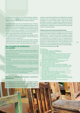 | 49
Le réemploi des meubles est une pratique déjà bien répandue :
en 2012, 84 % des français indiquent en avoir déjà donnés ou
vendus. 34 % disent avoir acheté des meubles d’occasion131
.
Une étude réalisée par le Centre de Recherche pour l’Etude et
l’Observation des Conditions de Vie (CREDOC) pour eBay a montré
que les internautes prennent globalement de la distance avec les
biens de consommation : 74 % déclarent que l’usage d’un produit
est plus important que sa possession132
. Ainsi, la démarche de
mettre en vente des objets d’occasion dont le consommateur n’a
plus l’usage se démocratise, en particulier via internet.
Il y avait 4 943 établissements de réutilisation des meubles en 2012.
La notoriété de ces structures progresse : 74 % des Français sont
capables d’en citer au moins une133
.
En plus des acteurs du réemploi de l’économie sociale et solidaire
établis (Emmaüs, les réseaux des ressourceries), il faut aussi citer
des brocantes de proximité en général organisées par la Mairie.
Bois pour la construction (charpentes, menuiseries,
panneaux etc.)
Le développement de la construction bois, en remplaçant d’autres
matériaux plus carbonés, (béton, acier) est, au-delà de la question de
savoirsilesmatériauxsontimportésoupas,climatiquementintéressant
à cause de son contenu moindre en énergie grise (voir page 43).
La balance commerciale est déficitaire de 1,8 Md € dont une grande
majorité est due aux échanges avec les autres pays de l’Union
européenne. Le scénario Afterre 2050134
, basé sur des études
sectorielles135
, prévoit une augmentation possible des ressources
françaises en bois d’œuvre de 30 % en 2030 par rapport à 2012 tout
en développant l’utilisation du bois pour la fourniture d’énergie
(+ 90 % sur la même période).
Produits connexes de scierie et granulés de bois
La consommation de granulés de bois pour la production de
chaleur renouvelable a triplé entre 2008 et 2012 pour atteindre
600 000 tonnes136
. La production nationale a progressé au rythme
de la demande. En 2012, la production de granulés excédait
la consommation (en volume) de 13 %. Les exportations et
importations représentaient des taux faibles par rapport à d’autres
produits de la même famille (entre 20 % d’exportation de la
production et 10 % d’importations pour satisfaire la demande).
Ce poste est un des seuls produits issu du bois pour lequel la balance
commerciale française est positive.Des exemples de réutilisation
de meubles
Le site OPTIGEDE de l’Ademe recense et partage des bonnes pratiques et
expériences concernant – en particulier le réemploi d’objets utilisés et la
réparation dans les territoires.
Il diffuse des exemples d’actions menées sur les territoires et leurs résultats et
des outils opérationnels (fiches méthodologiques, documents types,...) pour
permettre aux collectivités, associations et individus intéressés de reproduire
l’expérience.
Par exemple : accompagnement d’un projet de recyclerie-ressourcerie,
collecte des invendus de fin de brocante en vue de réemploi, installation
« d’un espace objet » sur plusieurs déchetteries pour la récupération d’objets
récupérable, etc.
www.optigede.ademe.fr/
En 2014,leréseaufrançaisderessourceriescompteenviron200 lieuxdecollecte
et de vente. Une ressourcerie collecte et valorise des déchets encombrants pour
revendre des objets de réemploi et réutilisation à prix modique.
Les réseaux des ressourceries : www.ressourcerie.fr/
120. www.ecofolio.fr/
121. COPACEL et INSEE - lepapier.fr - cerig.efpg.inpg.fr
122. Papiers Graphiques, Données 2009 - réf. 6983, ADEME
123. http://inventaire-forestier.ign.fr/spip/
124. La forêt publique de l’Etat (domaniale) et des communes couvre 1/4 de la forêt
française. Elle est gérée par un seul établissement public, l’Office national
des forêts, fort de 10 000 personnes. La forêt privée, 10,6 millions d’hectares,
appartient à 3,5 millions de personnes. Pour les 3/4, ce sont des propriétés
héritées et morcelées. Inversement, les 450 000 propriétés de plus de 4 ha
couvrent 77  % de la forêt privée, avec en moyenne chacune 19 hectares.
http://agriculture.gouv.fr/la-foret-en-france
125. Les Amis de la Terre (2009) « Construire une société soutenable : quelle
production pour quels usages du bois des forêts françaises ? »
126. Agreste (2012) « Memento – Filière Forêt–Bois »
127. Insee: Consommation des ménages
128. Institut de prospective et d’études de l’ameublement : www.ipea.fr/
129. Sessi (2009) « Une profonde mutation des modes de vie et d’habitation » INSEE
130. Lescop, Mugnier (2010) « Dimensionnement et cadrage de filières pour la gestion
des mobiliers ménagers et professionnels usagés », par Ernest  Young pour
l’Ademe et MEDDE
131. Filières et recyclage, Ademe, (2012) « Dossier de presse : Donner, acheter ou
vendre d’occasion »
132. Roustan, Berger (2007) « Acheter d’occasion sur Internet » Centre de Recherche
pour l’Etude et l’Observation des Conditions de Vie – CREDOC
133. Monier, Hestin (2010) « Panorama de la deuxième vie des produits en France »,
Bio intelligence service pour Ademe et MEDDE
134. Solagro (2013) « Scénario Afterres 2050 – Un scénario soutenable
pour l’agriculture et l’utilisation des terres en France à l’horizon 2050 »
135. IRSTEA (ex-CEMAGREF) (2009) « Biomasse forestière disponible pour de nouveaux
débouchés énergétiques et industriels » / FCBA (2011) « Perspective de valorisation
de la ressource de bois d’œuvre feuillus »
136. Syndicat National des Producteurs de Granulés de Bois www.snpgb.fr
© Luc De Leeuw
 