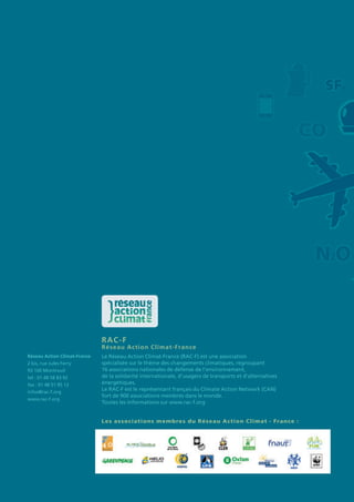 RAC-F	
Réseau Action Climat-France
Le Réseau Action Climat-France (RAC-F) est une association
spécialisée sur le thème des changements climatiques, regroupant
16 associations nationales de défense de l’environnement,
de la solidarité internationale, d’usagers de transports et d’alternatives
énergétiques.
Le RAC-F est le représentant français du Climate Action Network (CAN)
fort de 900 associations membres dans le monde.
Toutes les informations sur www.rac-f.org
Les associations membres du Réseau Action Climat - France :
Réseau Action Climat-France
2 bis, rue Jules Ferry
93 100 Montreuil
tel : 01 48 58 83 92
fax : 01 48 51 95 12
infos@rac-f.org
www.rac-f.org
 
