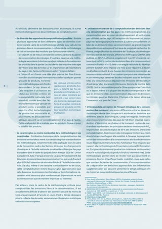 8 |
Au-delà du périmètre des émissions prises en compte, d’autres
éléments distinguent ces deux méthodes de comptabilisation :
• La diversité des approches de comptabilisation possibles : il existe
plusieurs approches et donc différents types de données à col-
lecter dans le cadre de la méthodologie utilisée pour calculer les
émissions liées à la consommation. Le choix de la méthodologie
se fait en fonction des résultats que l’on souhaite obtenir :
– si l’objectif est de mieux connaître le contenu carbone du panier
de consommation des ménages, il faudra se baser sur une métho-
dologie ascendante (« bottom up ») qui relie des informations sur
les produits dans le panier (accessible via des enquêtes ménages
de l’Insee) avec des données sur les importations et exportations
du pays et des facteurs d’émissions selon l’origine du bien ;
– si l’objectif est d’avoir une idée plus précise des flux d’émis-
sions liés aux échanges internationaux selon quelques grands
groupes de produits, l’orienta-
tion méthodologique est d’ordre
descendant (« top down »).
Cela requiert l’utilisation de
« tableaux entrées-sorties » de
la comptabilité nationale (voir
encadré), croisés avec des fac-
teurs d’émissions par groupe de
produits voire, si possible, par
pays. En effet, les technologies
de production industrielle et,
plus encore, les bouquets éner-
gétiques peuvent varier considérablement d’un pays à l’autre.
Cette analyse doit être réalisée pour les produits finaux et pour
la totalité des produits.
• Le caractère plus ou moins standardisé de la méthodologie et ses
incertitudes : l’utilisation historique de la comptabilisation des
émissions territorialesa mené à un certain degré de standardisation
des méthodologies, notamment de celle appliquée dans le cadre
de la Convention cadre des Nations Unies sur les changements
climatiques à l’échelle nationale ou de celle utilisée par les pays
européens dans le cadre du paquet climat énergie 2020 de l’Union
européenne. Cela n’est pas encore le cas pour l’établissement des
bilans des émissions liées à la consommation3
, ce qui rend d’autant
plus difficile l’obtention de données fiables à l’échelle internatio-
nale. De plus, même si une certaine standardisation est en cours,
cette comptabilisation restera toujours plus approximative que
celle basée sur les émissions territoriales car les informations né-
cessaires sont beaucoup plus nombreuses et dispersées et ne sont
souvent connues que de manière imprécise ou indirecte.
Par ailleurs, dans le cadre de la méthodologie utilisée pour
comptabiliser les émissions liées à la consommation, il est
actuellement difficile d’obtenir des données datant de moins de
trois ans par rapport à l’année en cours. C’est le temps nécessaire
pour la collecte des données, via notamment les services statistiques
nationaux ou européens.
• L’utilisation encore rare de la comptabilisation des émissions liées
à la consommation par les pays : les méthodologies liées à la
consommation sont en cours de développement et sont encore
peu utilisées par les pays. A l’exception du Royaume-Uni, aucun
pays ne s’est engagé pour le moment à publier annuellement un
bilan de ses émissions liées à sa consommation. La grande majorité
des publications est aujourd’hui issue de projets de recherche. En
France, une publication du ministère de l’Ecologie, du développe-
ment durable et de l’énergie, affiche les chiffres pour 2007 et a été
publiée en 20124
. La France a également inscrit l’empreinte car-
bone (qui inclut la notion des émissions liées à la consommation)
comme indicateur n° 412 dans sa stratégie nationale du dévelop-
pement durable5
. Cela impose une mise à jour régulière. Si toutes
ces études concluent à une hausse des émissions incorporées au
commerce international, il est courant que pour une même année
et un même pays, certaines études indiquent que les émissions
liées à la consommation dépassent les émissions territoriales et
d’autres qu’elles leurs sont inférieures. Comme le montre Sato
(2013), c’est le cas aussi bien pour la Chine que pour les Etats-Unis
ou le Japon, même si la plupart des études convergent sur le fait
que les émissions liées à la consommation dépassent les émissions
territoriales pour les Etats-Unis, l’Europe et le Japon, alors que
l’inverse est vrai pour la Chine.
• L’étendue de la perception de l’impact climatique de la consom-
mation des ménages : une autre différence entre les deux mé-
thodologies réside dans la capacité à attribuer les émissions aux
différents acteurs économiques. Lorsqu’on regarde l’inventaire
des émissions territoriales des pays de l’UE (hors Croatie), la pro-
duction d’électricité, de chaleur et le transport routier de mar-
chandises représentent les principaux secteurs émetteurs de CO2
,
responsables à eux seuls de plus de 50 % des émissions. Dans cette
comptabilisation, les émissions des ménages se limitent aux rejets
directs liés au chauffage et à la mobilité. A l’inverse, la comptabili-
sation des émissions liées à la consommation attribue les émissions
issues des produits manufacturés à l’utilisateur final et ajoute par
rapport à la méthodologie de l’inventaire national l’information
sur l’origine des émissions (production intérieure ou importée)
et sur le statut du produit (produit final ou intermédiaire). Cette
méthodologie permet donc de révéler non pas seulement les
émissions directes (chauffage fossile, mobilité), mais aussi celles
que contient le panier de consommation. Cette représentation
de la répartition des émissions apporte donc des informations
supplémentaires qui peuvent alimenter le débat politique afin
de choisir les mesures climatiques les plus efficaces.
Les tableaux entrées-sorties
représentent, à l’échelle d’un
pays, la totalité des flux de
produits semi finalisés ou fi-
naux en valeur monétaire qui
rentrent et qui sortent dans
une économie, regroupés sous
forme d’un certain nombre de
groupes de produits ventilés
dans les secteurs économiques
d’utilisation.
3. Pour plus d’information : Sato, Misato (2012) « Embodied carbon in trade :
a survey of the empirical literature » ; Centre for Climate Change Economics
and Policy, Working Paper ,n°89 »
Rac, Ademe, Citepa (2013) « Les émissions importées – passagers clandestins
du commerce international »
4. CGDD/SOeS (2012) « L’empreinte carbone de la consommation des Français :
évolution de 1990 à 2007 », Le point sur, n° 114.
5. CGDD / SoeS (2013) « Les indicateurs de la stratégie nationale de développement
durable 2010-2013 » ; Repères.
6. http://cdiac.ornl.gov/GCP/
7. Peters, Glen, Minx Jan C., Weber, Christopher L., Edenhofer, Ottmar (2011)
« Growth in emission transfers via international trade from 1990 to 2008 »,
PNAS : www.pnas.org/content/early/2011/04/19/1006388108
8. Peters, Minx et al (2011) « Emission Transfers via International Trade from 1990
to 2008 »
 